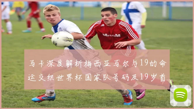 马卡深度解析梅西亚马尔与19的命运交织世界杯国家队号码及19岁首秀回顾