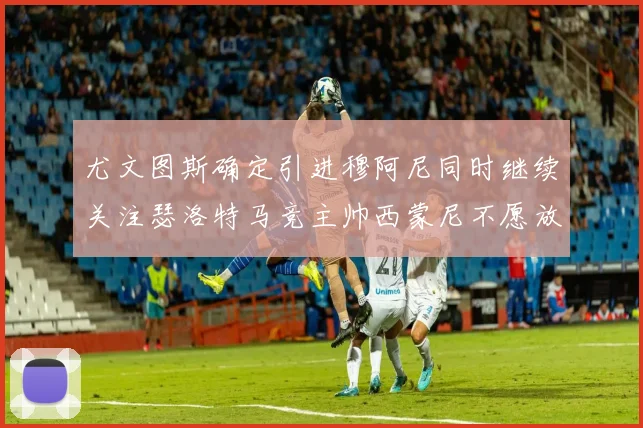 尤文图斯确定引进穆阿尼同时继续关注瑟洛特马竞主帅西蒙尼不愿放人