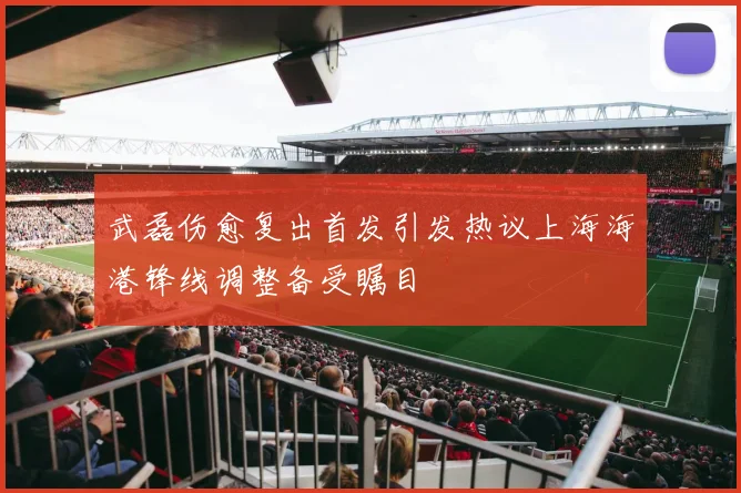 武磊伤愈复出首发引发热议上海海港锋线调整备受瞩目